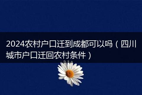 2024农村户口迁到成都可以吗(四川城市户口迁回农村条件)