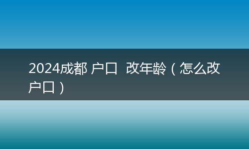 2024成都 户口  改年龄（怎么改户口）