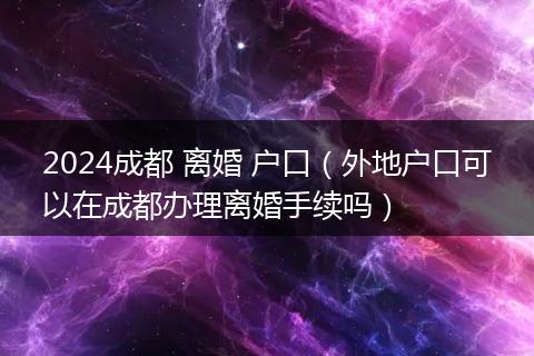 2024成都 离婚 户口(外地户口可以在成都办理离婚手续吗)
