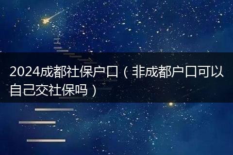 2024成都社保户口（非成都户口可以自己交社保吗）