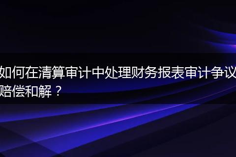 如何在清算审计中处理财务报表审计争议赔偿和解？