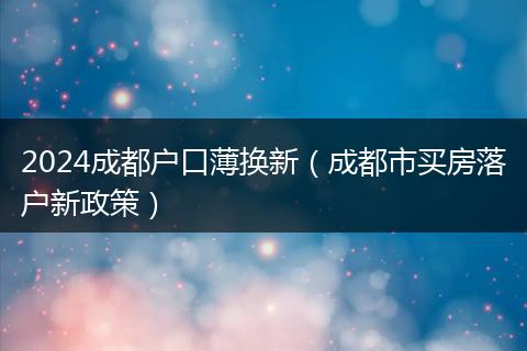 2024成都户口薄换新（成都市买房落户新政策）