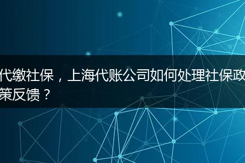 代缴社保，上海代账公司如何处理社保政策反馈？