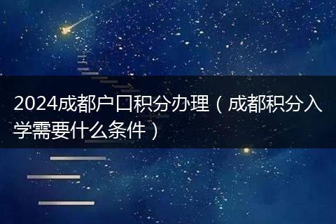 2024成都户口积分办理（成都积分入学需要什么条件）