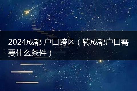 2024成都 户口跨区（转成都户口需要什么条件）