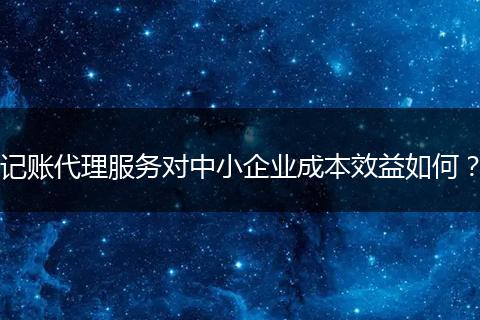 记账代理服务对中小企业成本效益如何？