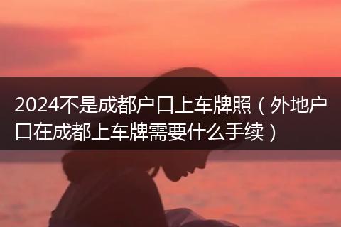 2024不是成都户口上车牌照（外地户口在成都上车牌需要什么手续）