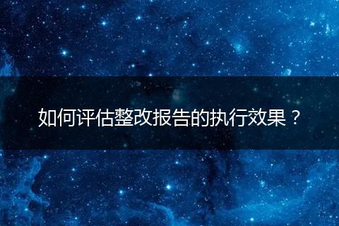 如何评估整改报告的执行效果？