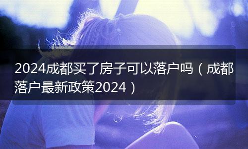 2024成都买了房子可以落户吗（成都落户最新政策2024）