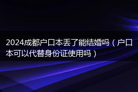 2024成都户口本丢了能结婚吗（户口本可以代替身份证使用吗）