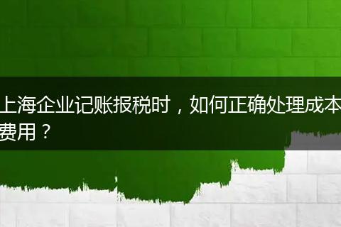 上海企业记账报税时，如何正确处理成本费用？