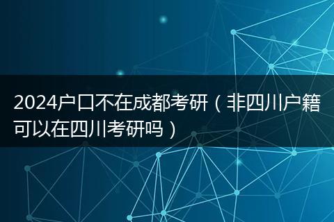 2024户口不在成都考研（非四川户籍可以在四川考研吗）