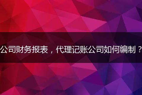 公司财务报表，代理记账公司如何编制？
