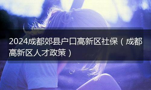 2024成都郊县户口高新区社保（成都高新区人才政策）