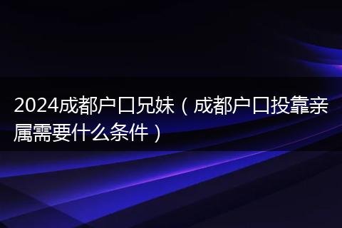 2024成都户口兄妹（成都户口投靠亲属需要什么条件）