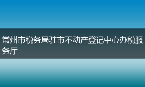 常州市税务局驻市不动产登记中心办税服务厅