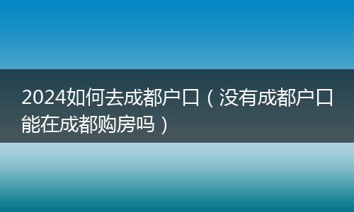 2024如何去成都户口(没有成都户口能在成都购房吗)