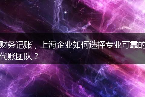 财务记账，上海企业如何选择专业可靠的代账团队？