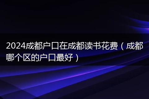 2024成都户口在成都读书花费（成都哪个区的户口最好）