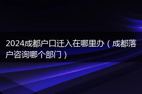 2024成都户口迁入在哪里办（成都落户咨询哪个部门）