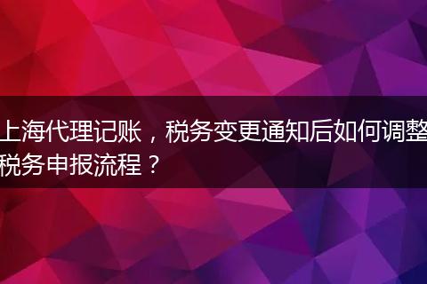 上海代理记账，税务变更通知后如何调整税务申报流程？