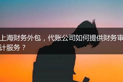 上海财务外包，代账公司如何提供财务审计服务？