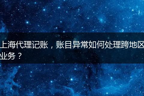 上海代理记账，账目异常如何处理跨地区业务？