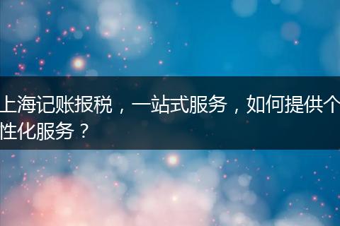 上海记账报税，一站式服务，如何提供个性化服务？