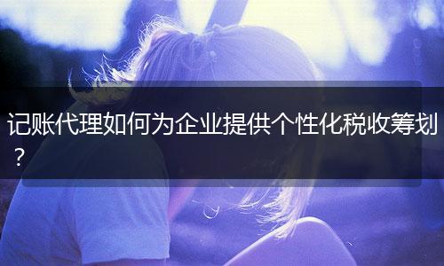 记账代理如何为企业提供个性化税收筹划？