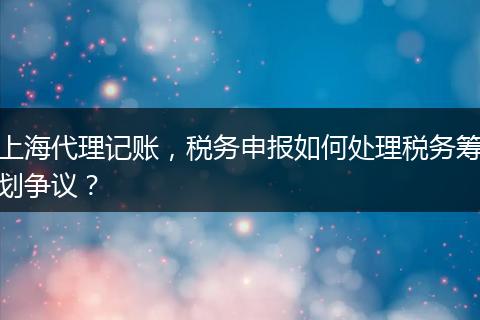 上海代理记账，税务申报如何处理税务筹划争议？
