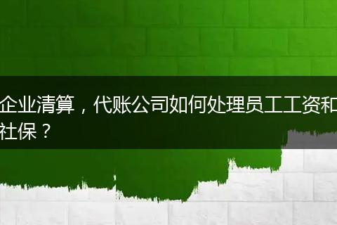 企业清算，代账公司如何处理员工工资和社保？
