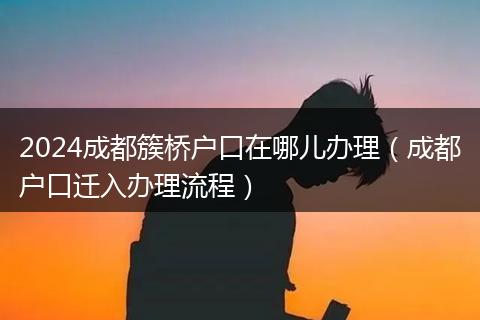 2024成都簇桥户口在哪儿办理（成都户口迁入办理流程）