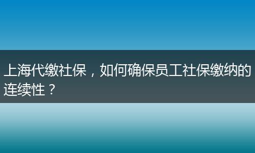 上海代缴社保，如何确保员工社保缴纳的连续性？