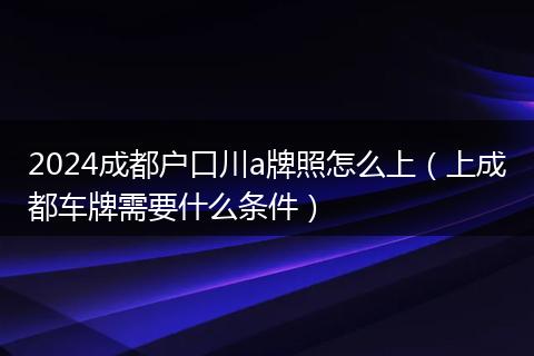 2024成都户口川a牌照怎么上（上成都车牌需要什么条件）