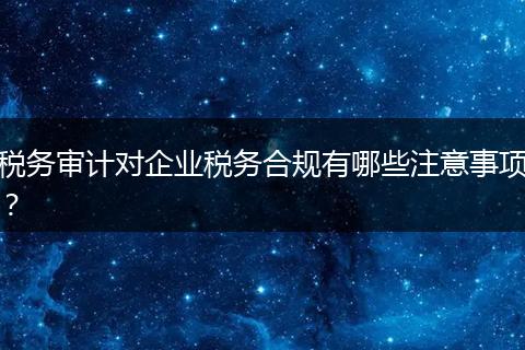 税务审计对企业税务合规有哪些注意事项？