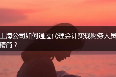 上海公司如何通过代理会计实现财务人员精简？
