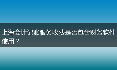 上海会计记账服务收费是否包含财务软件使用？