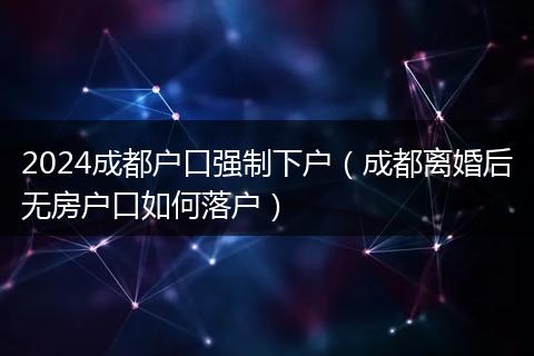 2024成都户口强制下户（成都离婚后无房户口如何落户）