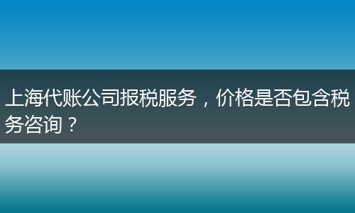 上海代账公司报税服务，价格是否包含税务咨询？