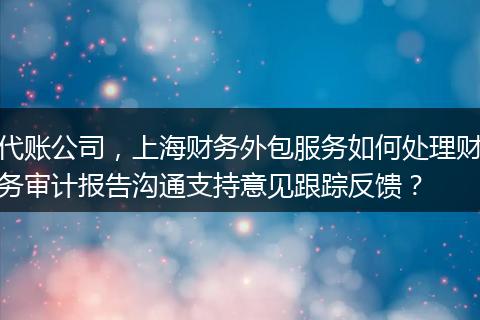 代账公司，上海财务外包服务如何处理财务审计报告沟通支持意见跟踪反馈？