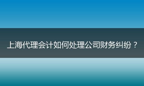 上海代理会计如何处理公司财务纠纷？