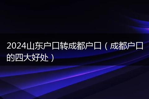 2024山东户口转成都户口(成都户口的四大好处)