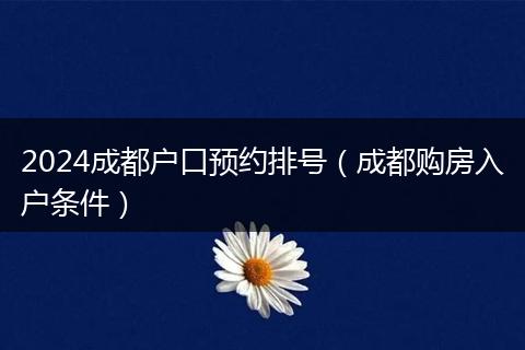 2024成都户口预约排号（成都购房入户条件）