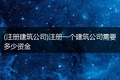 (注册建筑公司)注册一个建筑公司需要多少资金