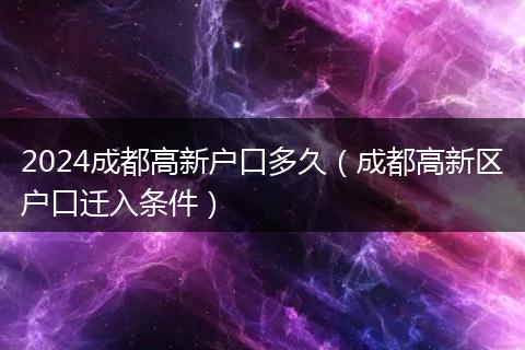 2024成都高新户口多久（成都高新区户口迁入条件）