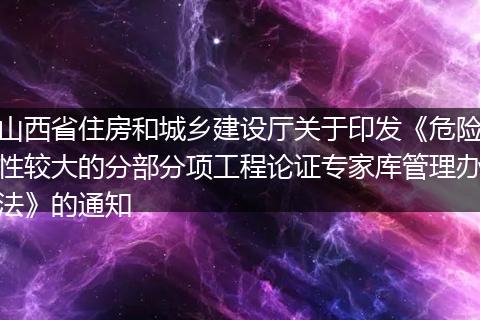 山西省住房和城乡建设厅关于印发《危险性较大的分部分项工程论证专家库管理办法》的通知
