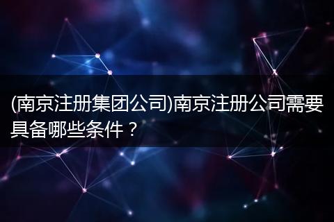 (南京注册集团公司)南京注册公司需要具备哪些条件？