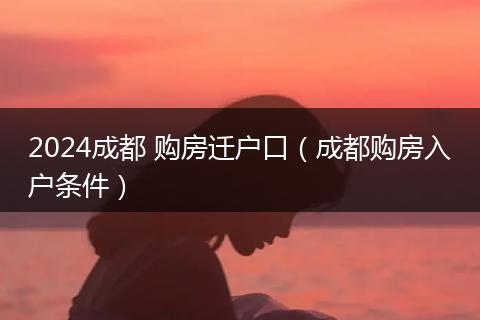 2024成都 购房迁户口(成都购房入户条件)
