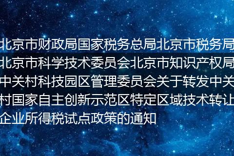 北京市财政局国家税务总局北京市税务局北京市科学技术委员会北京市知识产权局中关村科技园区管理委员会关于转发中关村国家自主创新示范区特定区域技术转让企业所得税试点政策的通知