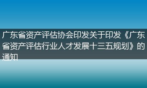 广东省资产评估协会印发关于印发《广东省资产评估行业人才发展十三五规划》的通知